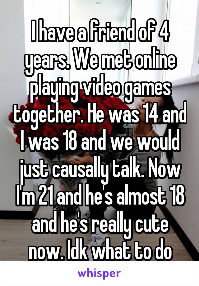 I have a friend of 4 years. We met online playing video games together. He was 14 and I was 18 and we would just causally talk. Now I'm 21 and he's almost 18 and he's really cute now. Idk what to do