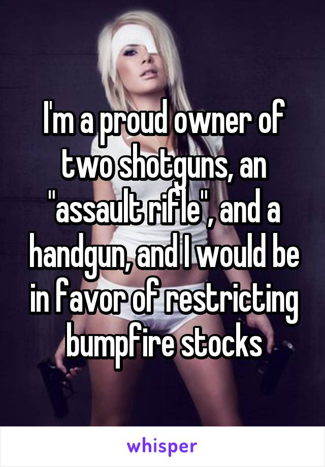 I'm a proud owner of two shotguns, an "assault rifle", and a handgun, and I would be in favor of restricting bumpfire stocks