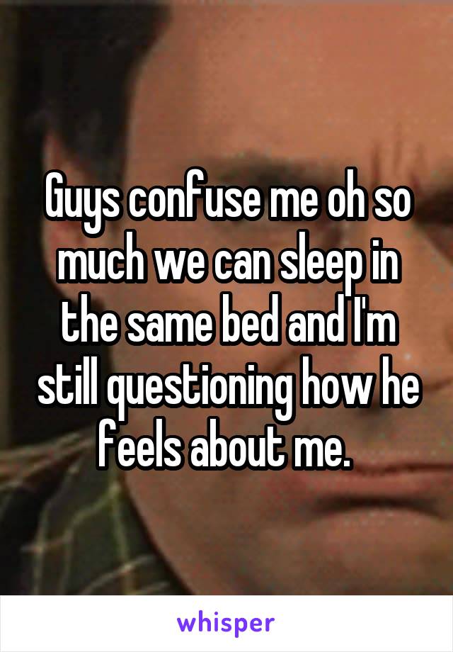 Guys confuse me oh so much we can sleep in the same bed and I'm still questioning how he feels about me. 