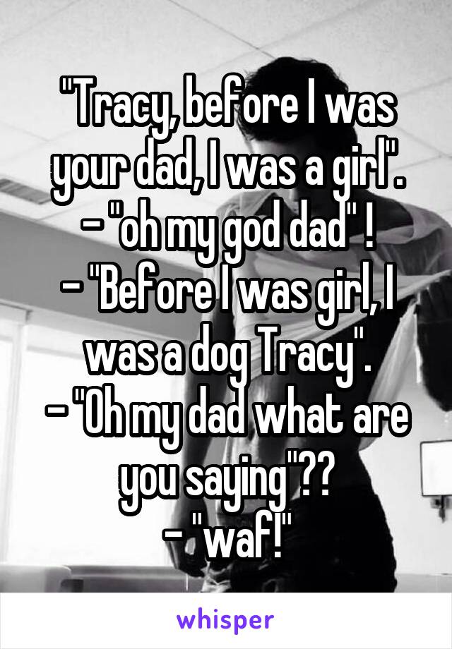 "Tracy, before I was your dad, I was a girl".
- "oh my god dad" !
- "Before I was girl, I was a dog Tracy".
- "Oh my dad what are you saying"??
- "waf!"