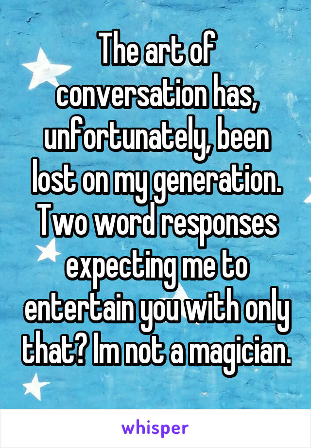 The art of conversation has, unfortunately, been lost on my generation. Two word responses expecting me to entertain you with only that? Im not a magician. 
