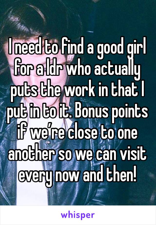 I need to find a good girl for a ldr who actually puts the work in that I put in to it. Bonus points if we’re close to one another so we can visit every now and then!