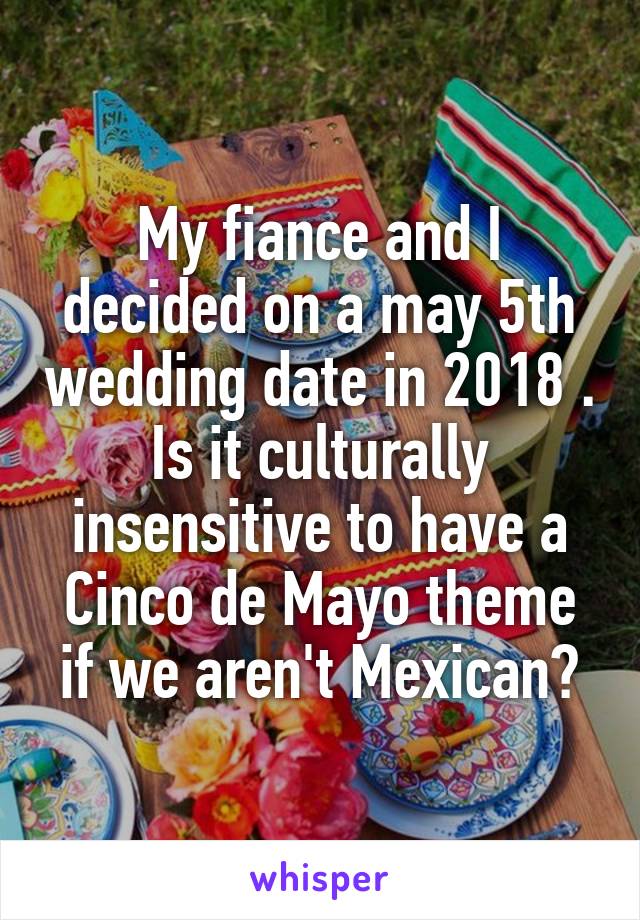My fiance and I decided on a may 5th wedding date in 2018 . Is it culturally insensitive to have a Cinco de Mayo theme if we aren't Mexican?