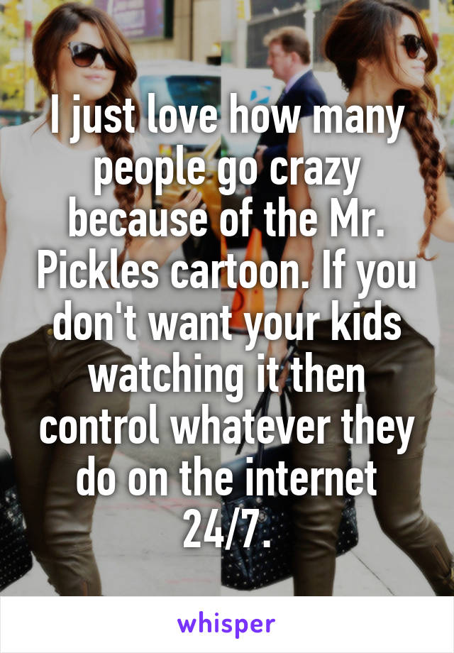 I just love how many people go crazy because of the Mr. Pickles cartoon. If you don't want your kids watching it then control whatever they do on the internet 24/7.