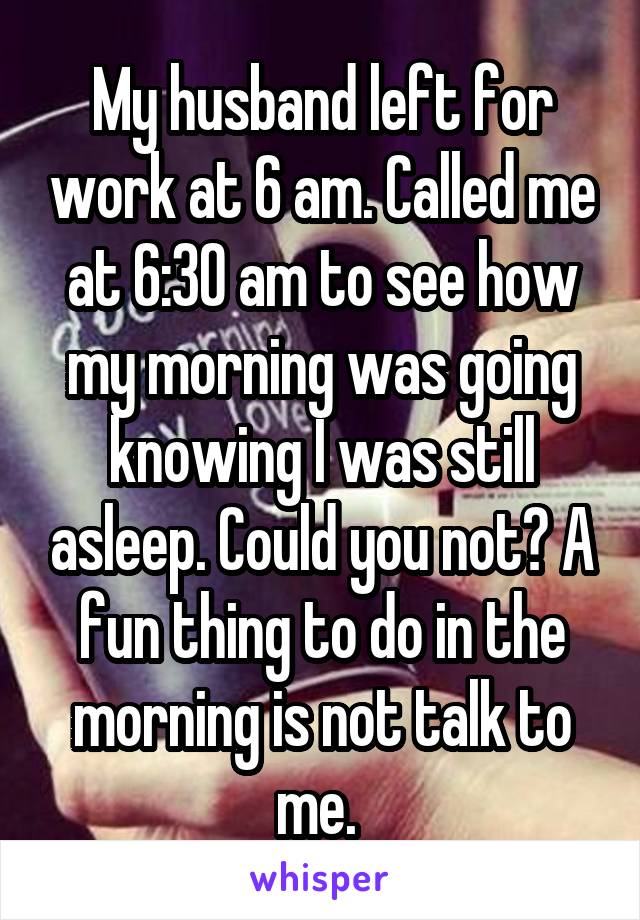 My husband left for work at 6 am. Called me at 6:30 am to see how my morning was going knowing I was still asleep. Could you not? A fun thing to do in the morning is not talk to me. 