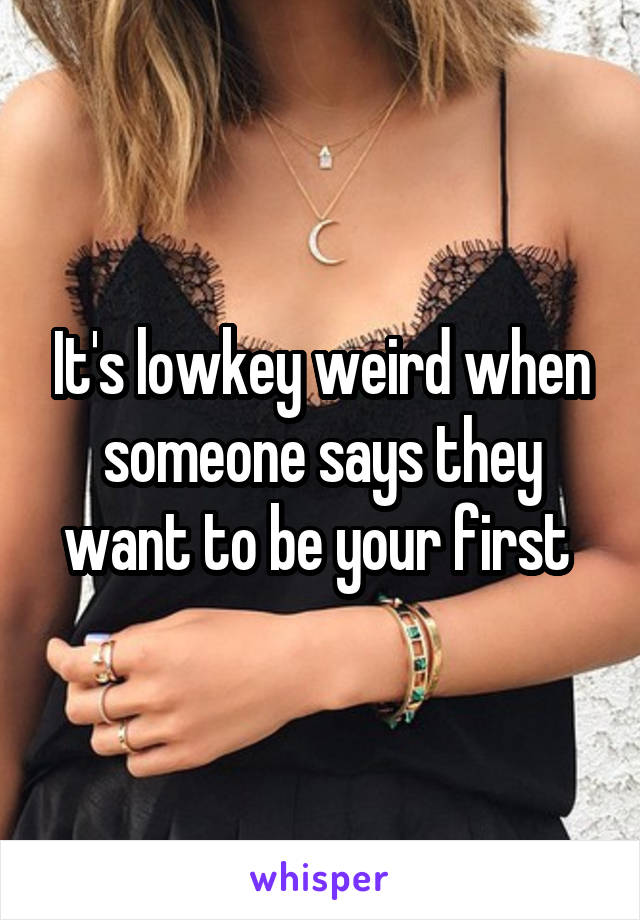 It's lowkey weird when someone says they want to be your first 