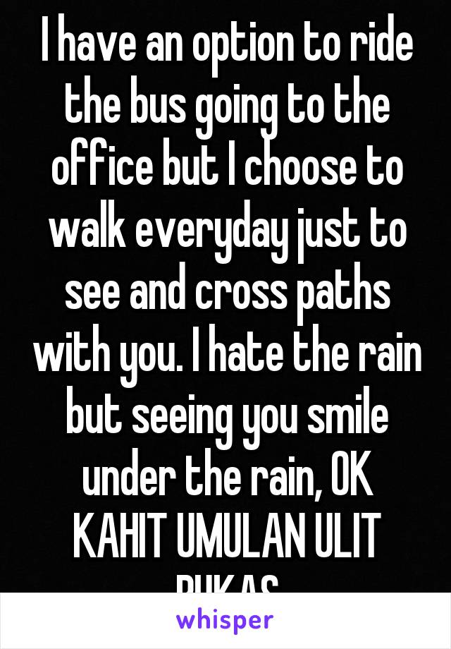 I have an option to ride the bus going to the office but I choose to walk everyday just to see and cross paths with you. I hate the rain but seeing you smile under the rain, OK KAHIT UMULAN ULIT BUKAS