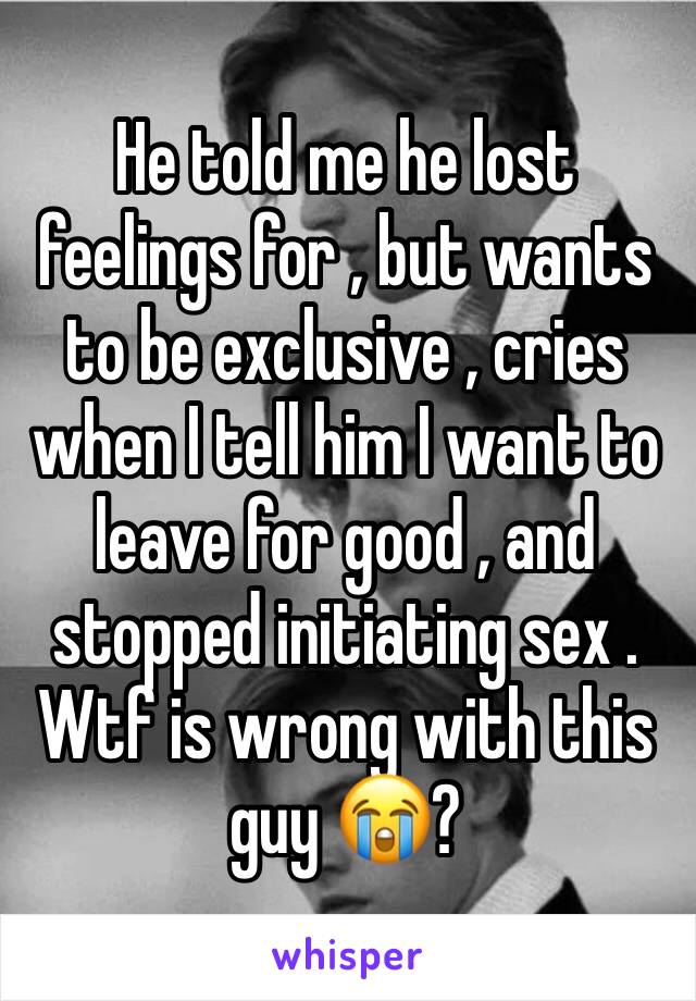 He told me he lost feelings for , but wants to be exclusive , cries when I tell him I want to leave for good , and stopped initiating sex . Wtf is wrong with this guy 😭? 
