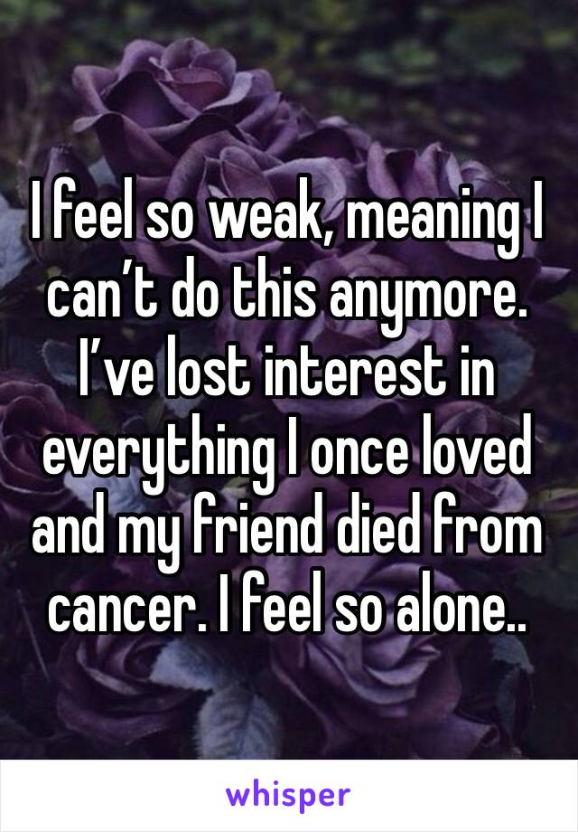 I feel so weak, meaning I can’t do this anymore. I’ve lost interest in everything I once loved and my friend died from cancer. I feel so alone..