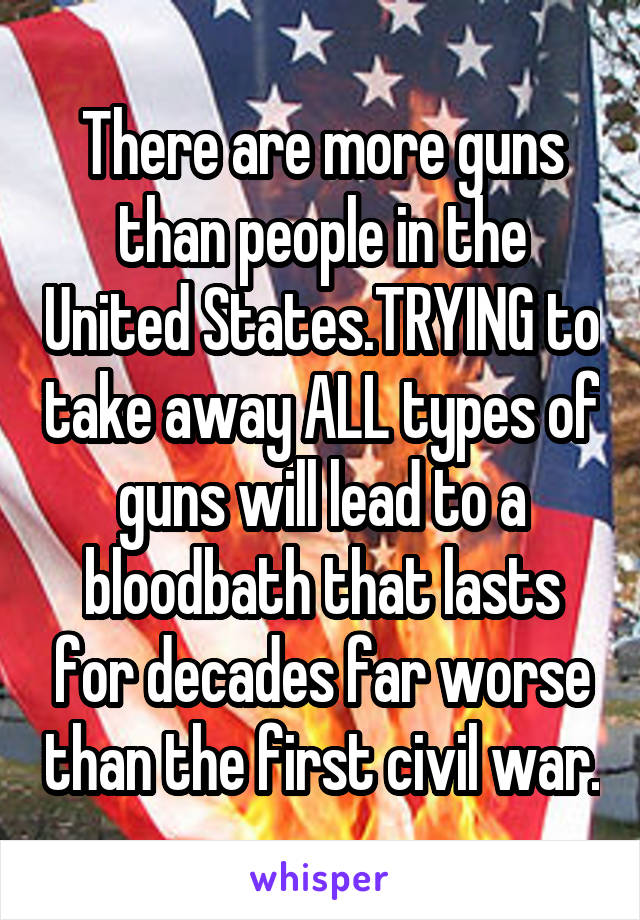 There are more guns than people in the United States.TRYING to take away ALL types of guns will lead to a bloodbath that lasts for decades far worse than the first civil war.