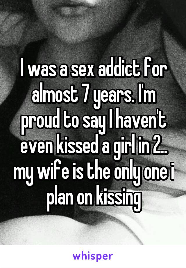 I was a sex addict for almost 7 years. I'm proud to say I haven't even kissed a girl in 2.. my wife is the only one i plan on kissing