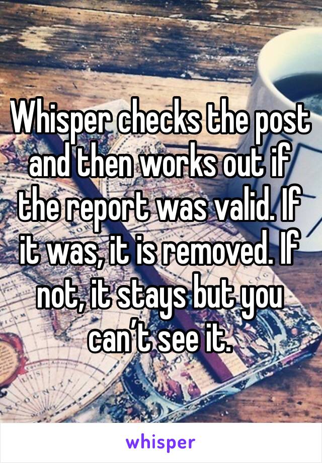 Whisper checks the post and then works out if the report was valid. If it was, it is removed. If not, it stays but you can’t see it. 