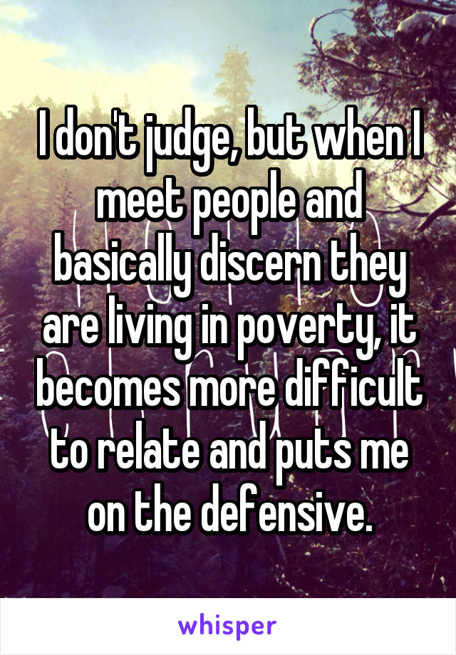 I don't judge, but when I meet people and basically discern they are living in poverty, it becomes more difficult to relate and puts me on the defensive.