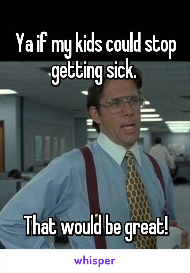 Ya if my kids could stop getting sick. 





That would be great!