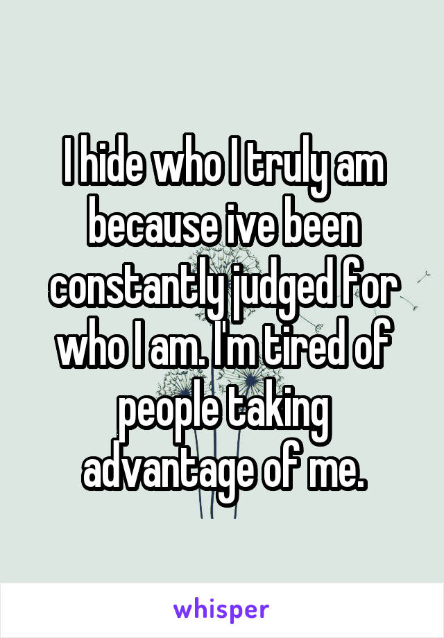 I hide who I truly am because ive been constantly judged for who I am. I'm tired of people taking advantage of me.