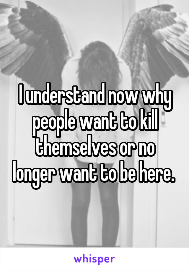 I understand now why people want to kill themselves or no longer want to be here. 