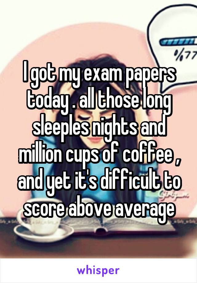 I got my exam papers today . all those long sleeples nights and million cups of coffee , and yet it's difficult to score above average