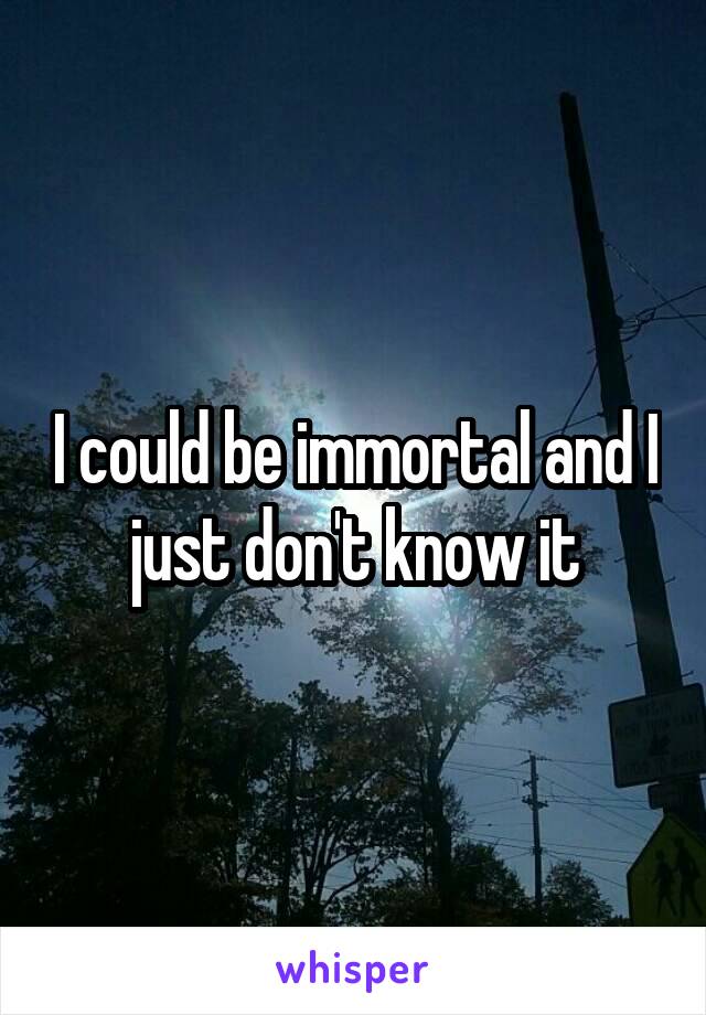 I could be immortal and I just don't know it