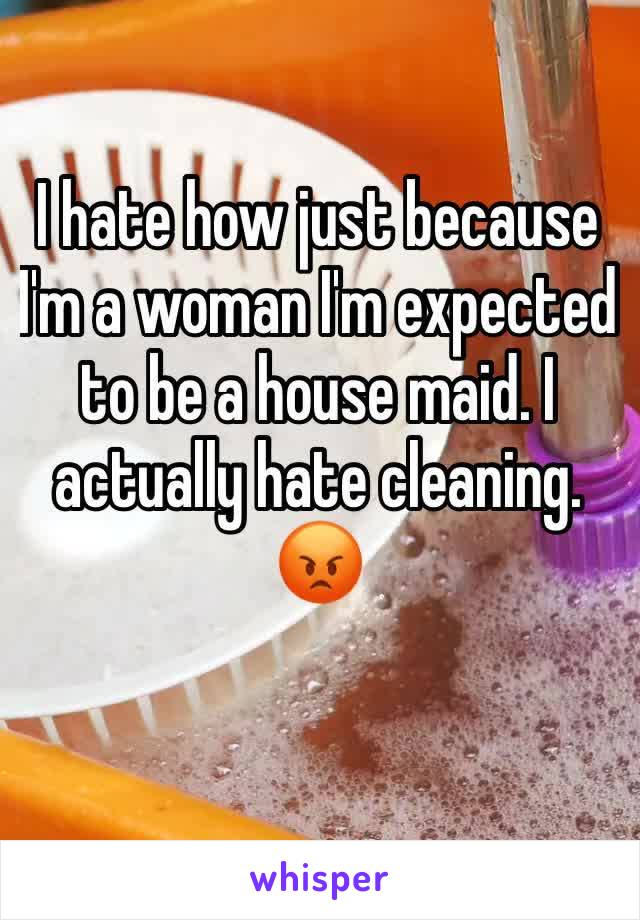 I hate how just because I'm a woman I'm expected to be a house maid. I actually hate cleaning. 😡