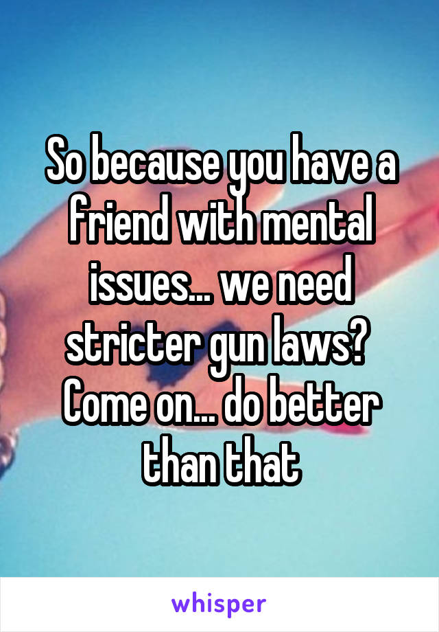 So because you have a friend with mental issues... we need stricter gun laws? 
Come on... do better than that