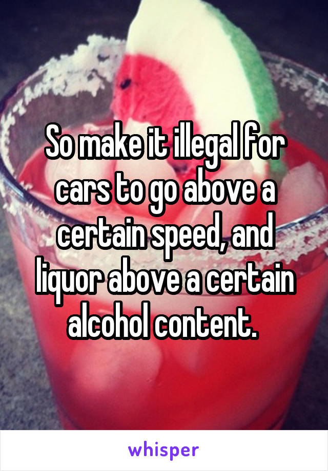 So make it illegal for cars to go above a certain speed, and liquor above a certain alcohol content. 