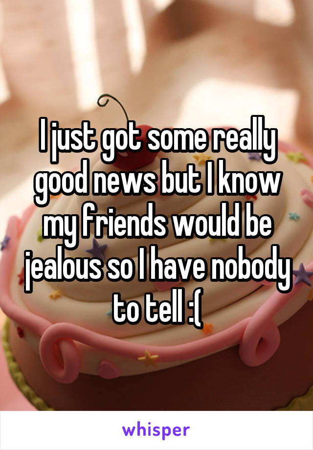I just got some really good news but I know my friends would be jealous so I have nobody to tell :(