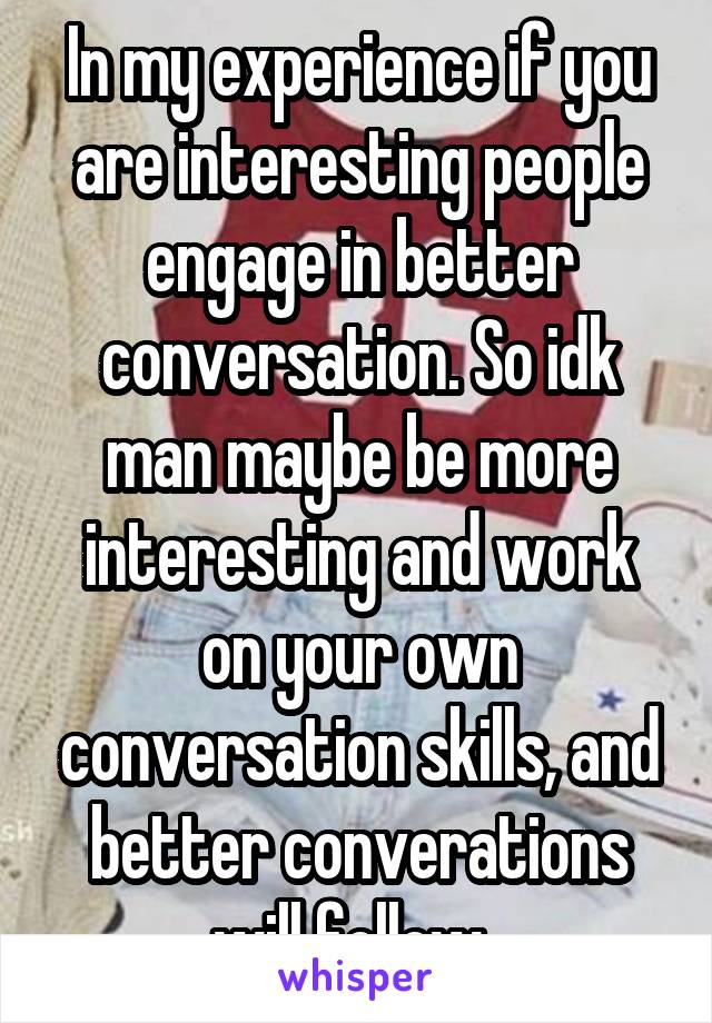 In my experience if you are interesting people engage in better conversation. So idk man maybe be more interesting and work on your own conversation skills, and better converations will follow. 