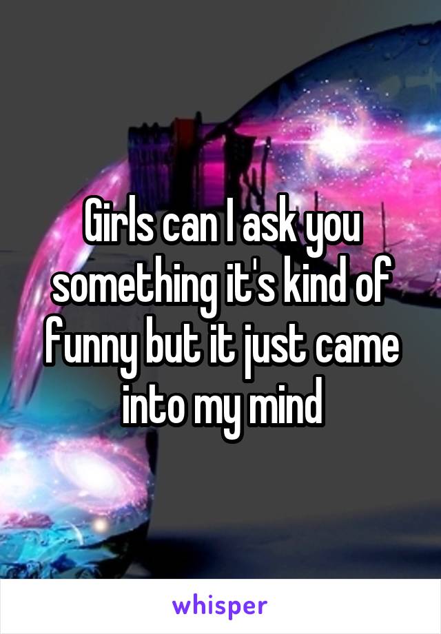 Girls can I ask you something it's kind of funny but it just came into my mind