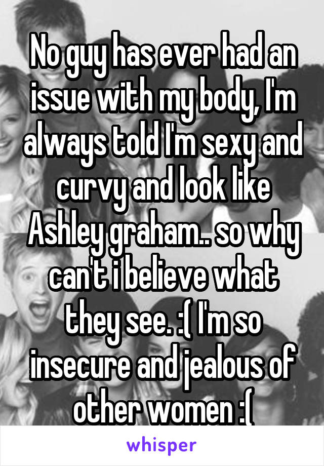 No guy has ever had an issue with my body, I'm always told I'm sexy and curvy and look like Ashley graham.. so why can't i believe what they see. :( I'm so insecure and jealous of other women :(