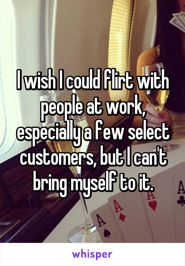 I wish I could flirt with people at work, especially a few select customers, but I can't bring myself to it.