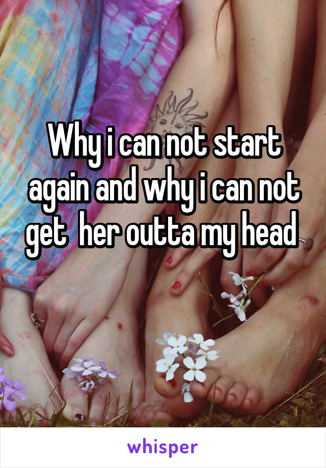 Why i can not start again and why i can not get  her outta my head 


