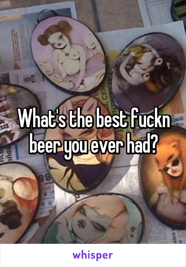 What's the best fuckn beer you ever had?