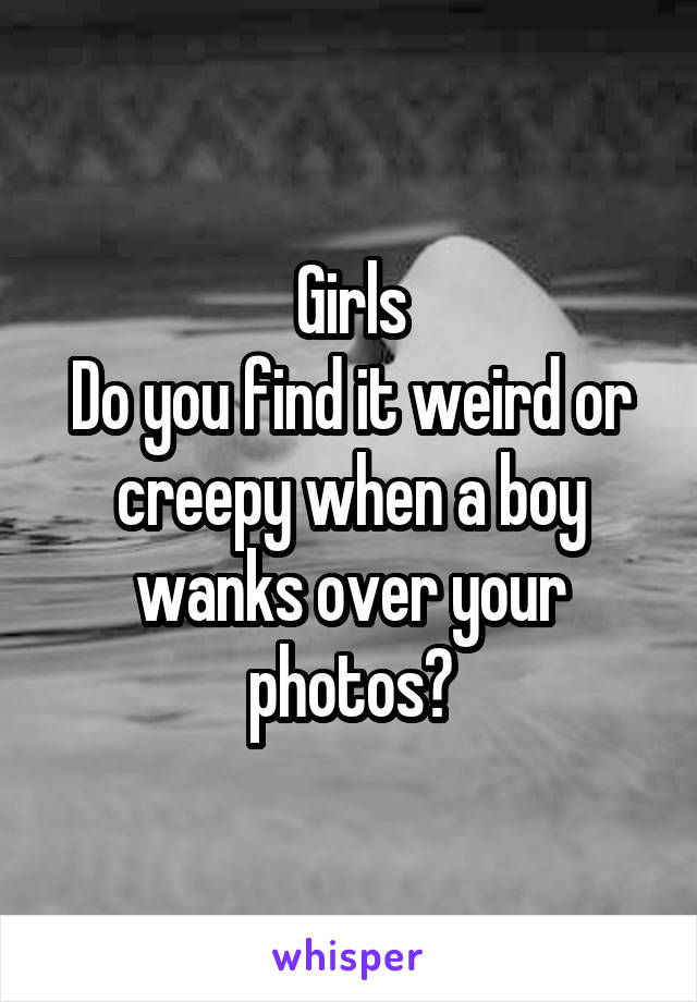 Girls
Do you find it weird or creepy when a boy wanks over your photos?