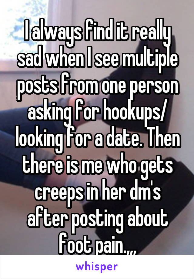 I always find it really sad when I see multiple posts from one person asking for hookups/ looking for a date. Then there is me who gets creeps in her dm's after posting about foot pain.,,,