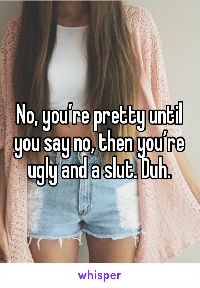 No, you’re pretty until you say no, then you’re ugly and a slut. Duh.