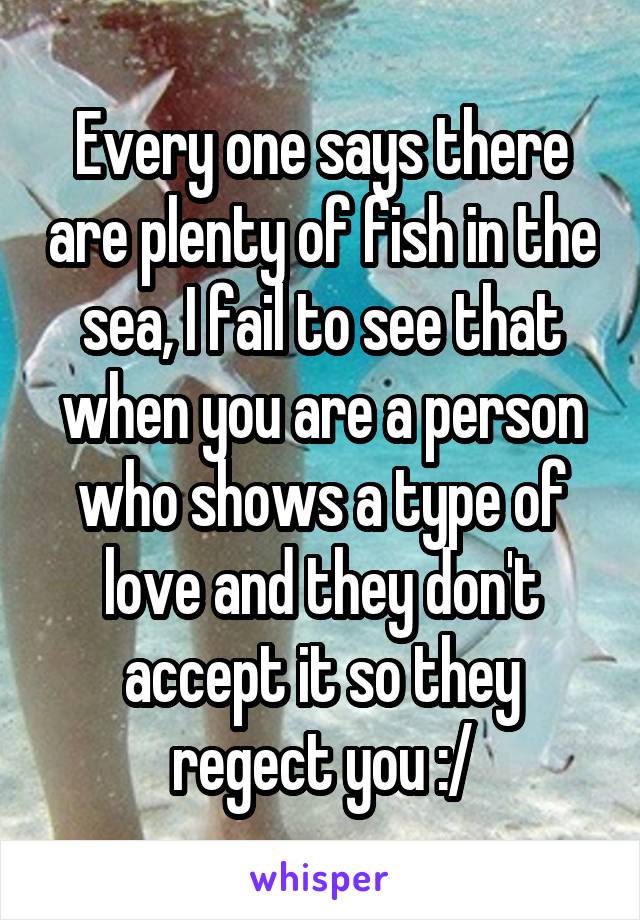 Every one says there are plenty of fish in the sea, I fail to see that when you are a person who shows a type of love and they don't accept it so they regect you :/