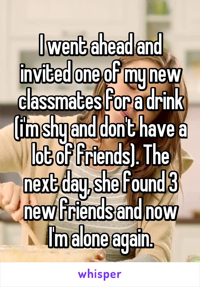 I went ahead and invited one of my new classmates for a drink (i'm shy and don't have a lot of friends). The next day, she found 3 new friends and now I'm alone again.