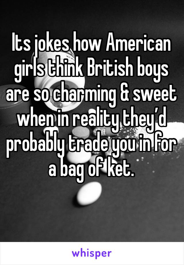 Its jokes how American girls think British boys are so charming & sweet when in reality they’d probably trade you in for a bag of ket.