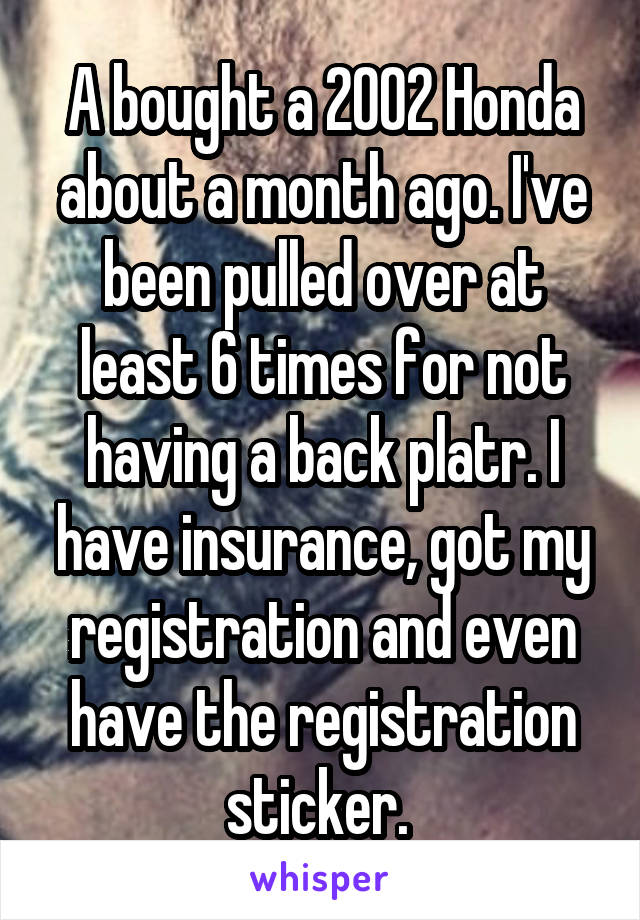 A bought a 2002 Honda about a month ago. I've been pulled over at least 6 times for not having a back platr. I have insurance, got my registration and even have the registration sticker. 