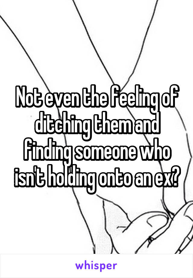 Not even the feeling of ditching them and finding someone who isn't holding onto an ex?