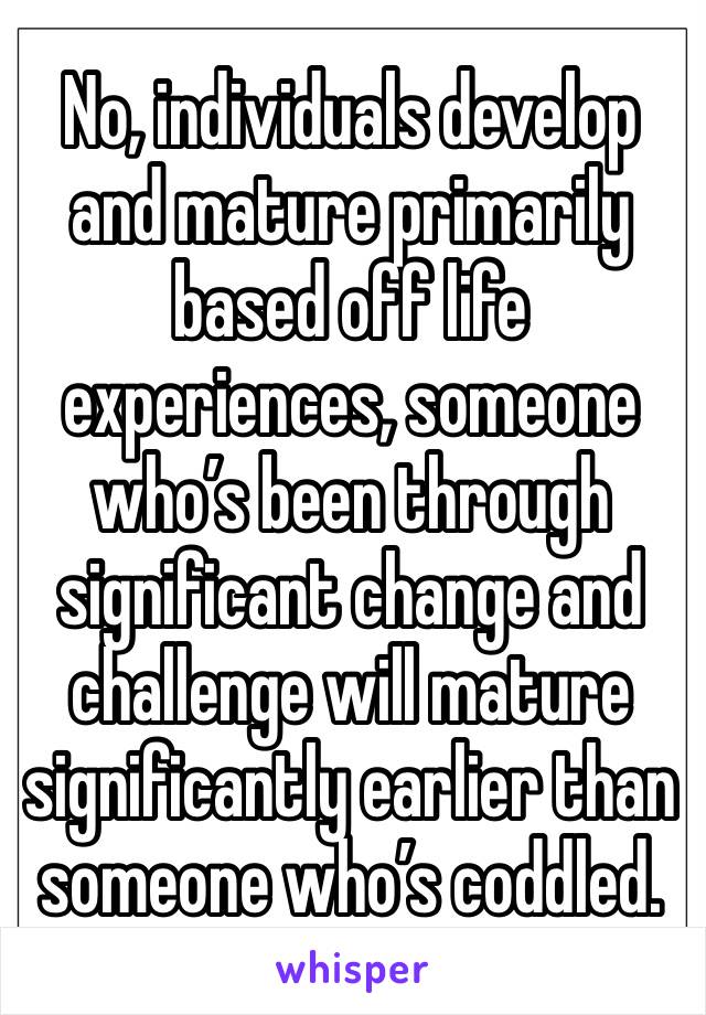 No, individuals develop and mature primarily based off life experiences, someone who’s been through significant change and challenge will mature significantly earlier than someone who’s coddled.
