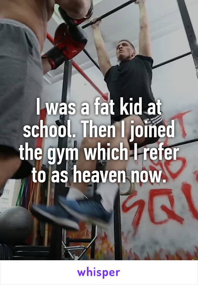 I was a fat kid at school. Then I joined the gym which I refer to as heaven now.