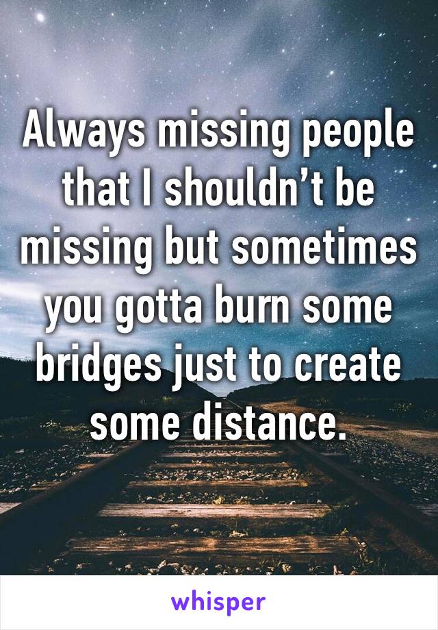 Always missing people that I shouldn’t be missing but sometimes you gotta burn some bridges just to create some distance.