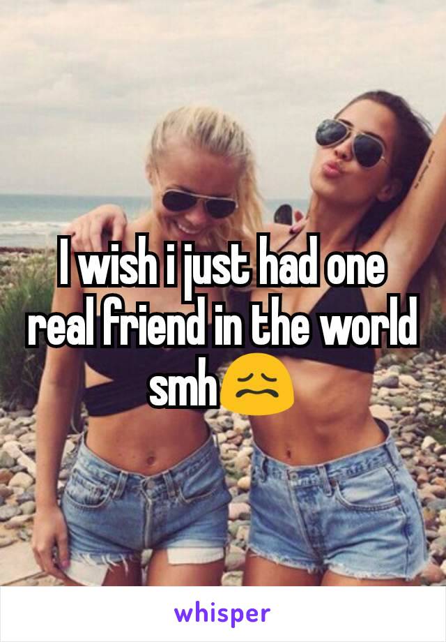 I wish i just had one real friend in the world smh😖