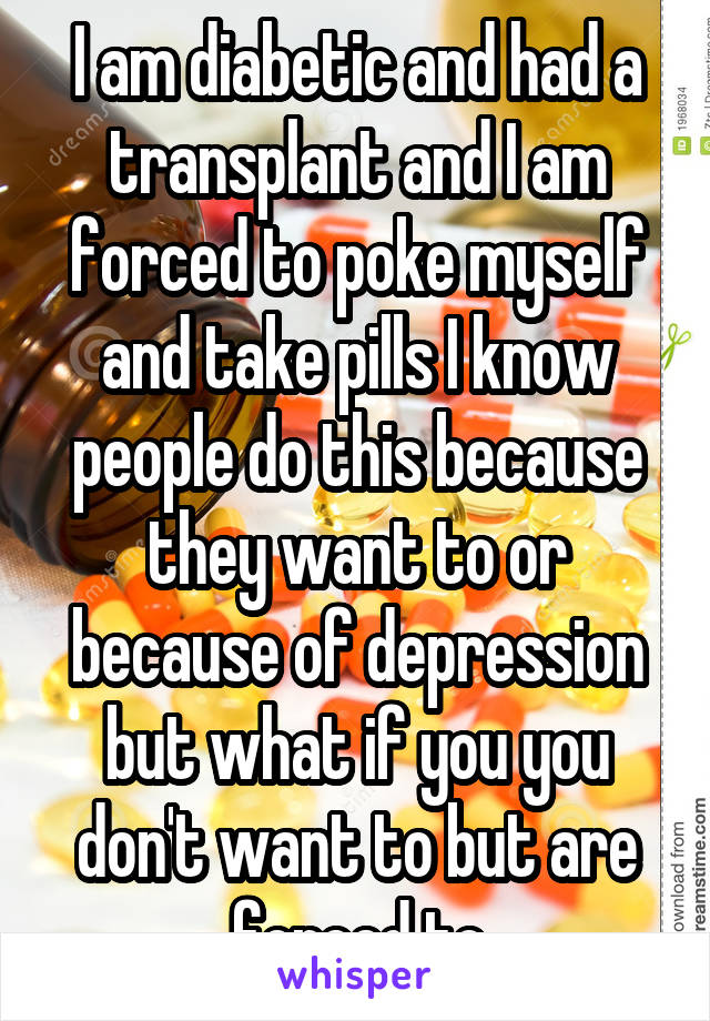 I am diabetic and had a transplant and I am forced to poke myself and take pills I know people do this because they want to or because of depression but what if you you don't want to but are forced to