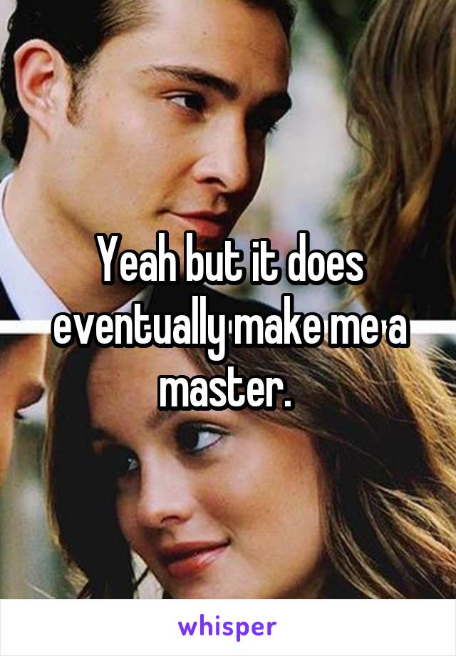 Yeah but it does eventually make me a master. 