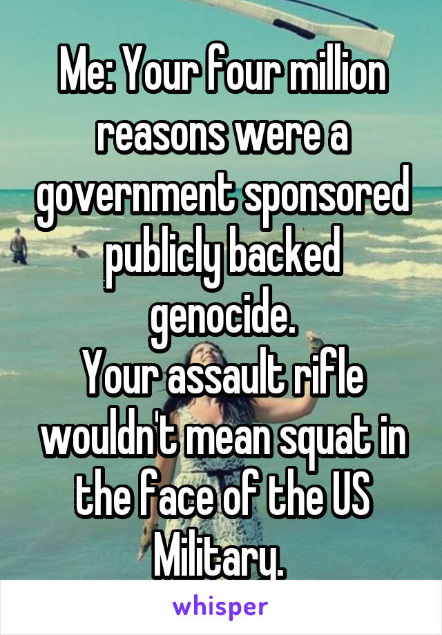 Me: Your four million reasons were a government sponsored publicly backed genocide.
Your assault rifle wouldn't mean squat in the face of the US Military. 
