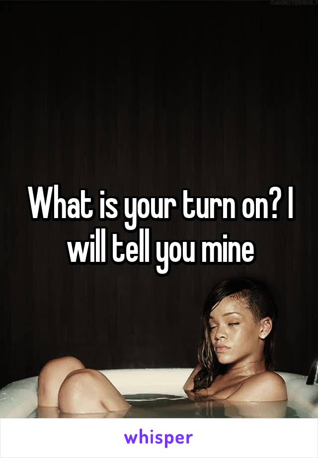 What is your turn on? I will tell you mine