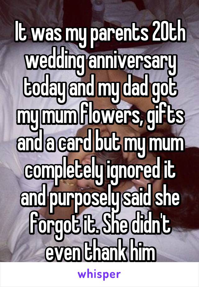 It was my parents 20th wedding anniversary today and my dad got my mum flowers, gifts and a card but my mum completely ignored it and purposely said she forgot it. She didn't even thank him