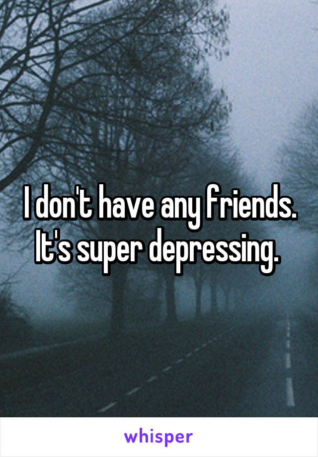 I don't have any friends. It's super depressing. 